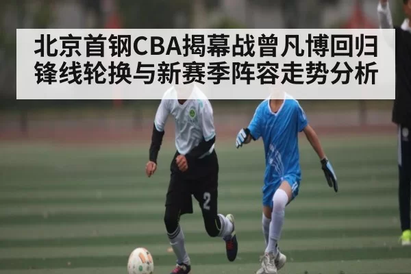 北京首钢CBA揭幕战曾凡博回归锋线轮换与新赛季阵容走势分析